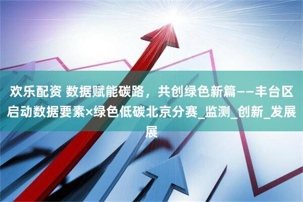 欢乐配资 数据赋能碳路，共创绿色新篇——丰台区启动数据要素×绿色低碳北京分赛_监测_创新_发展