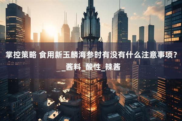 掌控策略 食用新玉麟海参时有没有什么注意事项？_酱料_酸性_辣酱
