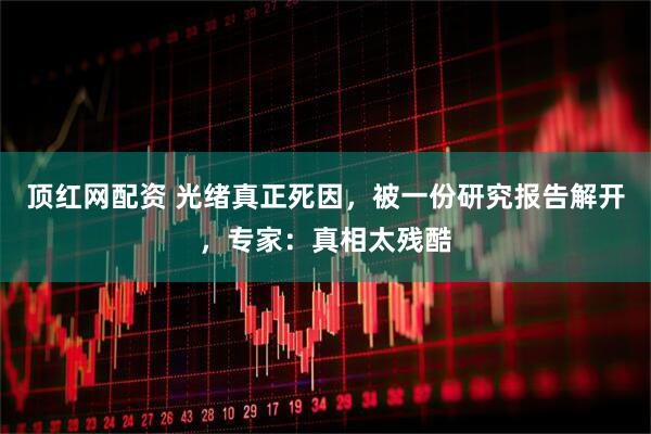 顶红网配资 光绪真正死因，被一份研究报告解开，专家：真相太残酷