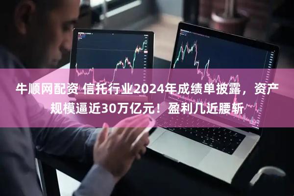 牛顺网配资 信托行业2024年成绩单披露，资产规模逼近30万亿元！盈利几近腰斩
