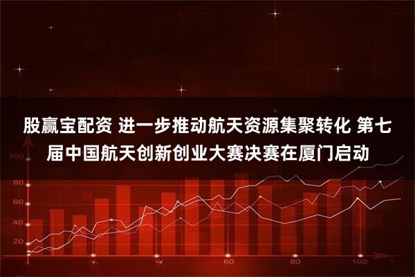 股赢宝配资 进一步推动航天资源集聚转化 第七届中国航天创新创业大赛决赛在厦门启动