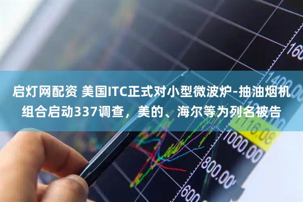 启灯网配资 美国ITC正式对小型微波炉-抽油烟机组合启动337调查，美的、海尔等为列名被告